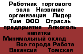 Работник  торгового зала › Название организации ­ Лидер Тим, ООО › Отрасль предприятия ­ Алкоголь, напитки › Минимальный оклад ­ 30 000 - Все города Работа » Вакансии   . Томская обл.,Томск г.